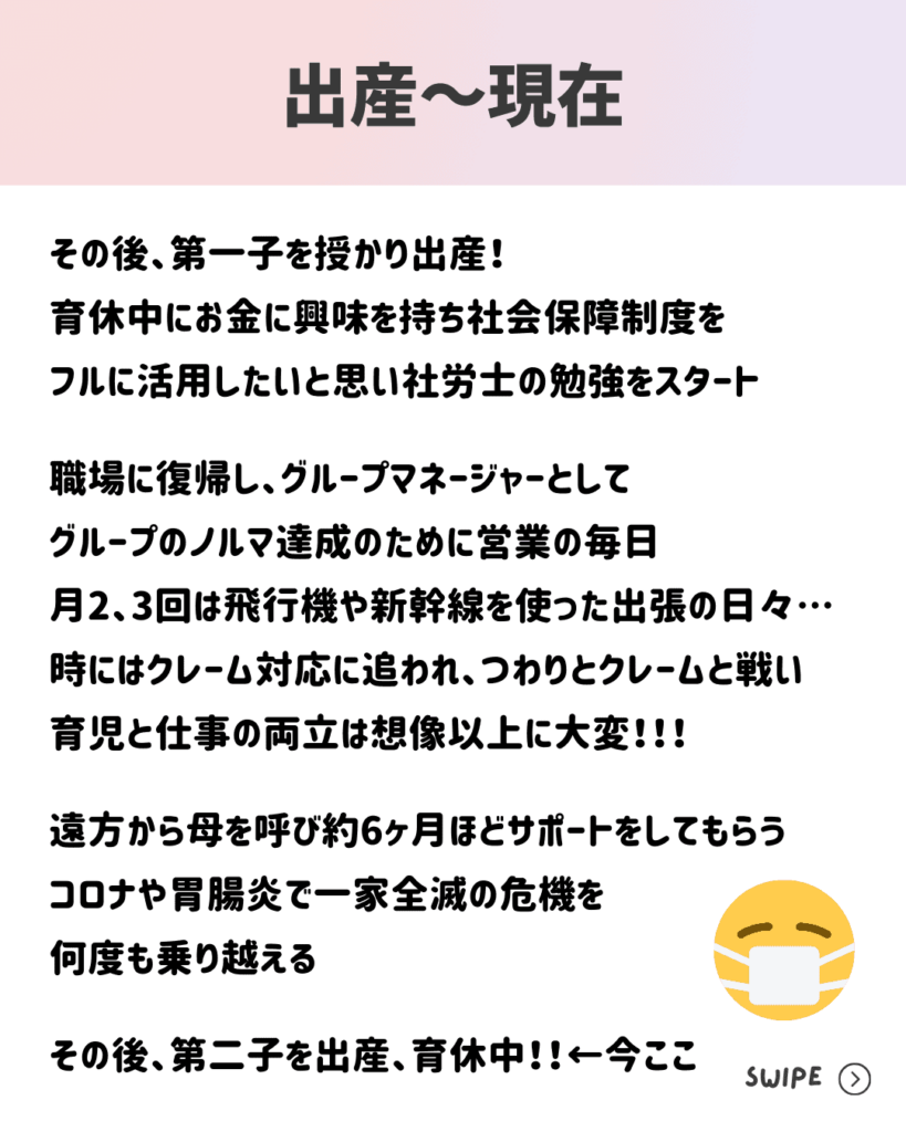 その後、第一子を授かり出産！
育休中にお金に興味を持ち社会保障制度を
フルに活用したいと思い社労士の勉強をスタート

職場に復帰し、グループマネージャーとして
グループのノルマ達成のために営業の毎日
月2、3回は飛行機や新幹線を使った出張の日々…
時にはクレーム対応に追われ、つわりとクレームと戦い
育児と仕事の両立は想像以上に大変！！！

遠方から母を呼び約6ヶ月ほどサポートをしてもらう
コロナや胃腸炎で一家全滅の危機を
何度も乗り越える

その後、第二子を出産、育休中！！←今ここ