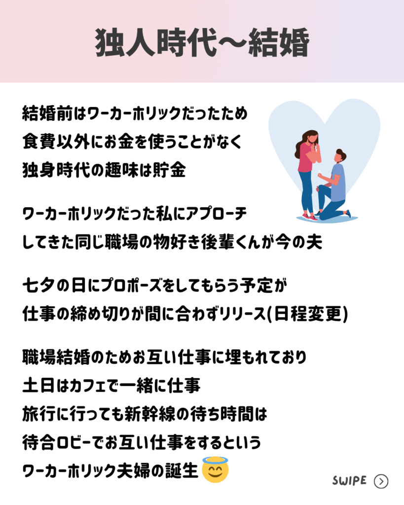 結婚前はワーカーホリックだったため
食費以外にお金を使うことがなく
独身時代の趣味は貯金

ワーカーホリックだった私にアプローチ
してきた同じ職場の物好き後輩くんが今の夫

七夕の日にプロポーズをしてもらう予定が
仕事の締め切りが間に合わずリリース(日程変更)

職場結婚のためお互い仕事に埋もれており
土日はカフェで一緒に仕事
旅行に行っても新幹線の待ち時間は
待合ロビーでお互い仕事をするという
ワーカーホリック夫婦の誕生
